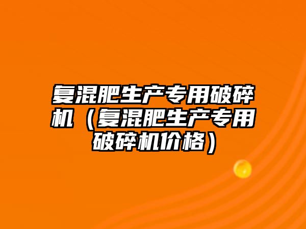 復混肥生產專用破碎機（復混肥生產專用破碎機價格）