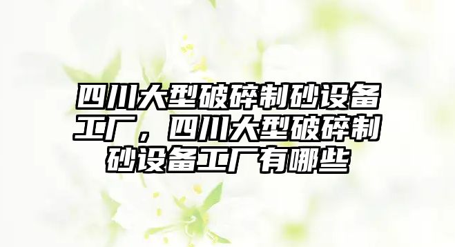 四川大型破碎制砂設備工廠，四川大型破碎制砂設備工廠有哪些