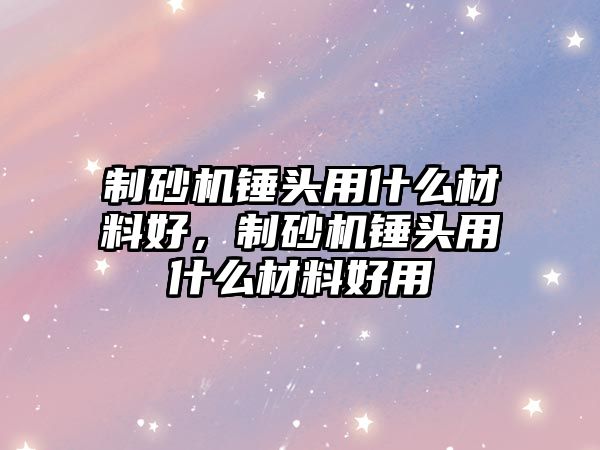 制砂機錘頭用什么材料好，制砂機錘頭用什么材料好用