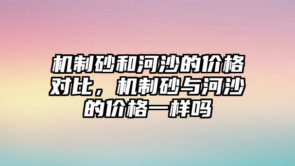 機制砂和河沙的價格對比，機制砂與河沙的價格一樣嗎