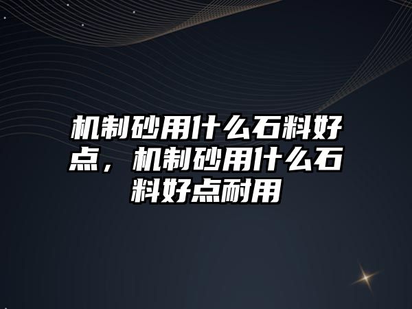 機制砂用什么石料好點，機制砂用什么石料好點耐用