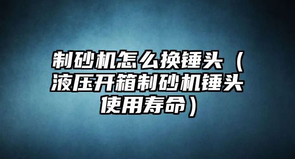 制砂機怎么換錘頭（液壓開箱制砂機錘頭使用壽命）