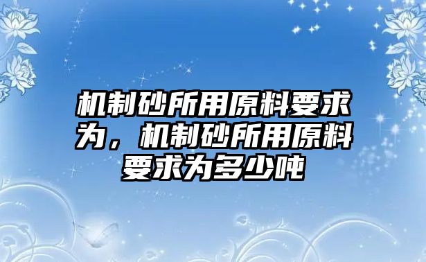 機制砂所用原料要求為，機制砂所用原料要求為多少噸