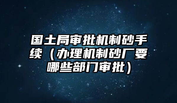 國土局審批機(jī)制砂手續(xù)（辦理機(jī)制砂廠要哪些部門審批）