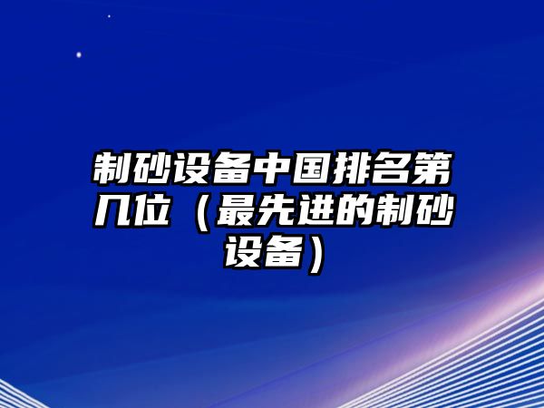 制砂設(shè)備中國排名第幾位（最先進(jìn)的制砂設(shè)備）