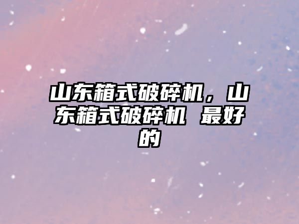 山東箱式破碎機，山東箱式破碎機 最好的