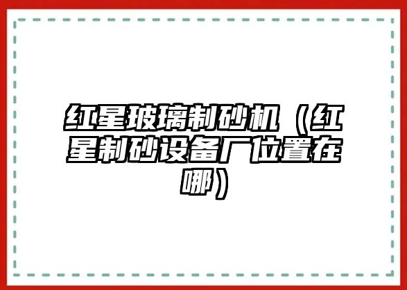 紅星玻璃制砂機（紅星制砂設(shè)備廠位置在哪）