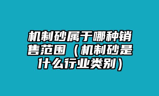 機制砂屬于哪種銷售范圍（機制砂是什么行業(yè)類別）