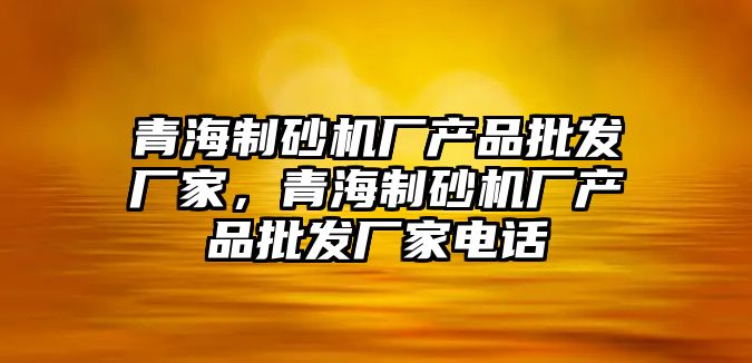 青海制砂機廠產品批發廠家，青海制砂機廠產品批發廠家電話