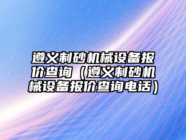 遵義制砂機械設備報價查詢（遵義制砂機械設備報價查詢電話）