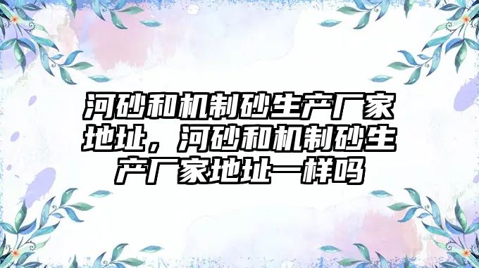 河砂和機制砂生產廠家地址，河砂和機制砂生產廠家地址一樣嗎