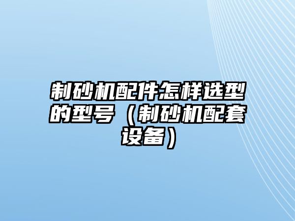 制砂機配件怎樣選型的型號（制砂機配套設備）