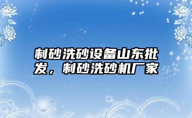 制砂洗砂設(shè)備山東批發(fā)，制砂洗砂機廠家