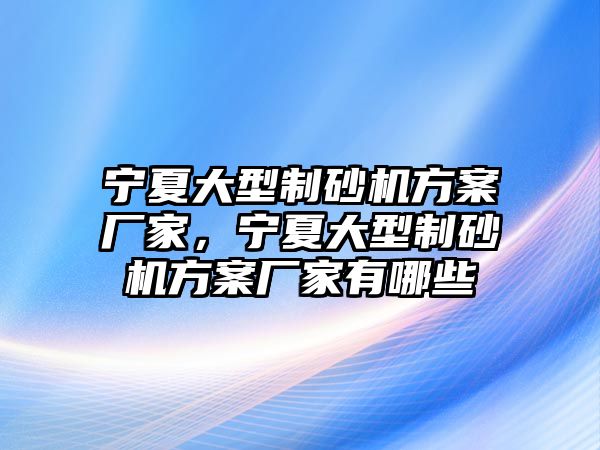 寧夏大型制砂機方案廠家，寧夏大型制砂機方案廠家有哪些