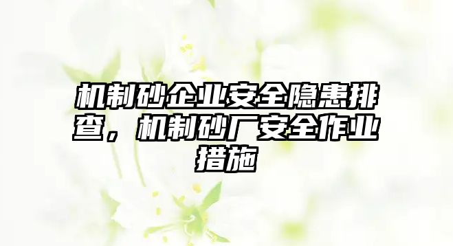 機制砂企業安全隱患排查，機制砂廠安全作業措施