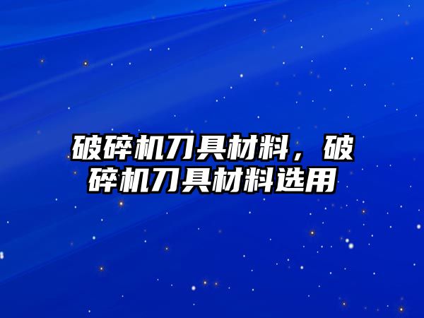 破碎機刀具材料，破碎機刀具材料選用