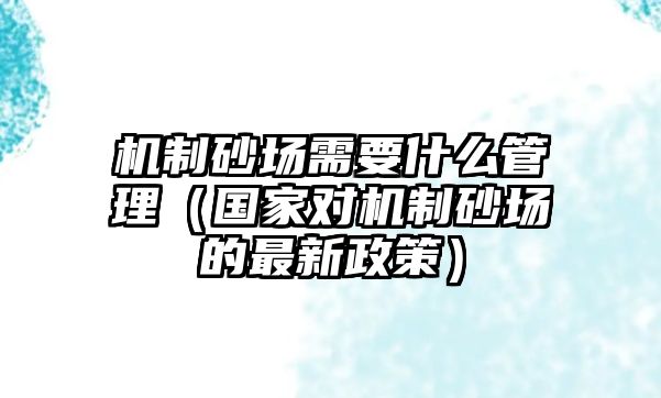 機制砂場需要什么管理（國家對機制砂場的最新政策）