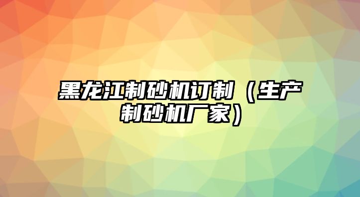 黑龍江制砂機(jī)訂制（生產(chǎn)制砂機(jī)廠家）