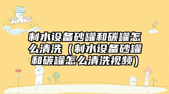 制水設備砂罐和碳罐怎么清洗（制水設備砂罐和碳罐怎么清洗視頻）