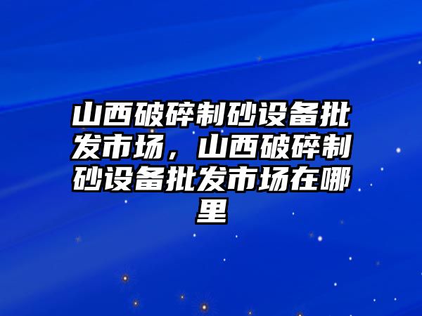 山西破碎制砂設備批發市場，山西破碎制砂設備批發市場在哪里