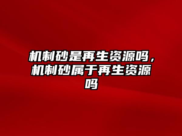 機(jī)制砂是再生資源嗎，機(jī)制砂屬于再生資源嗎