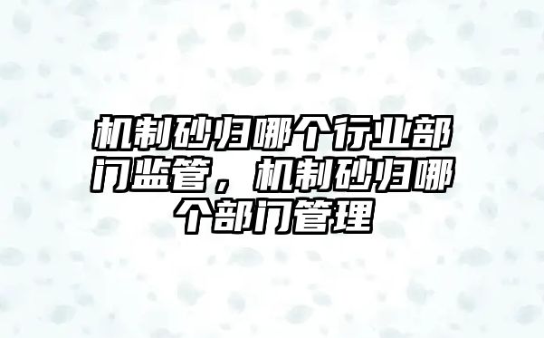 機制砂歸哪個行業部門監管，機制砂歸哪個部門管理