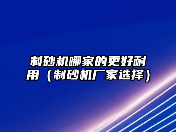 制砂機哪家的更好耐用（制砂機廠家選擇）