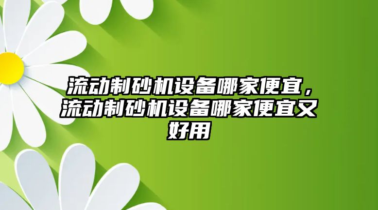 流動制砂機設(shè)備哪家便宜，流動制砂機設(shè)備哪家便宜又好用