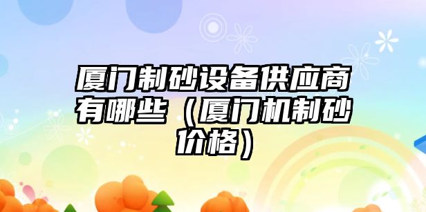 廈門制砂設(shè)備供應(yīng)商有哪些（廈門機(jī)制砂價(jià)格）