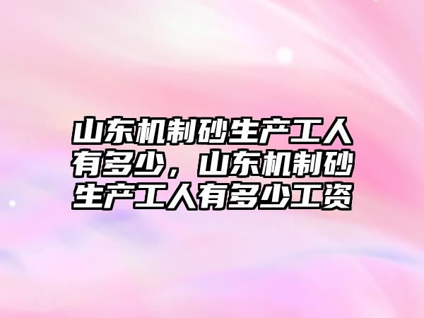 山東機制砂生產工人有多少，山東機制砂生產工人有多少工資