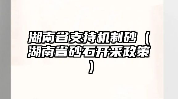 湖南省支持機制砂（湖南省砂石開采政策）