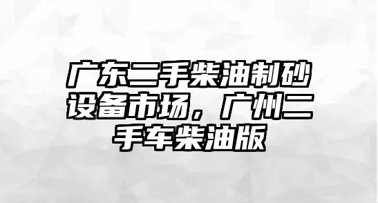 廣東二手柴油制砂設備市場，廣州二手車柴油版