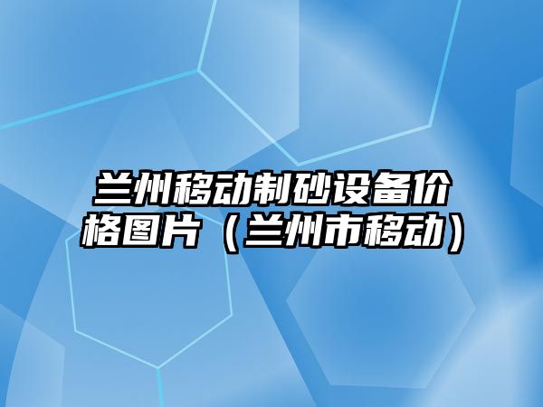 蘭州移動制砂設備價格圖片（蘭州市移動）