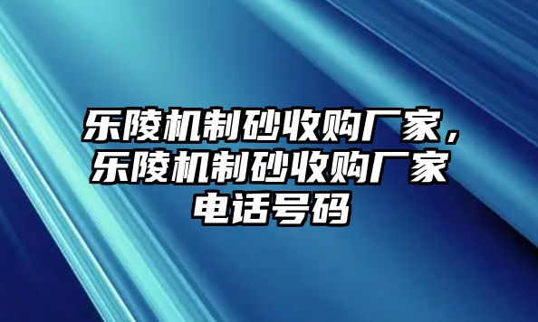 樂陵機制砂收購廠家，樂陵機制砂收購廠家電話號碼