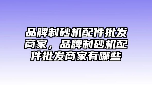 品牌制砂機配件批發商家，品牌制砂機配件批發商家有哪些