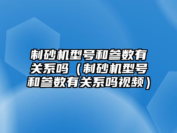 制砂機型號和參數有關系嗎（制砂機型號和參數有關系嗎視頻）