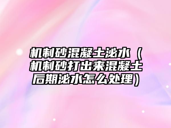 機(jī)制砂混凝土泌水（機(jī)制砂打出來混凝土后期泌水怎么處理）