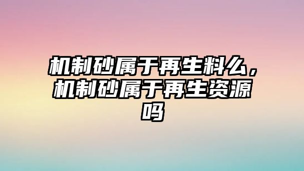 機(jī)制砂屬于再生料么，機(jī)制砂屬于再生資源嗎