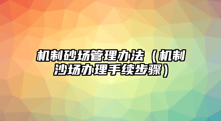 機(jī)制砂場(chǎng)管理辦法（機(jī)制沙場(chǎng)辦理手續(xù)步驟）