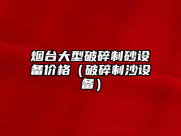 煙臺大型破碎制砂設備價格（破碎制沙設備）