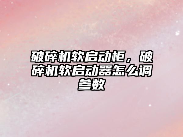 破碎機軟啟動柜，破碎機軟啟動器怎么調參數