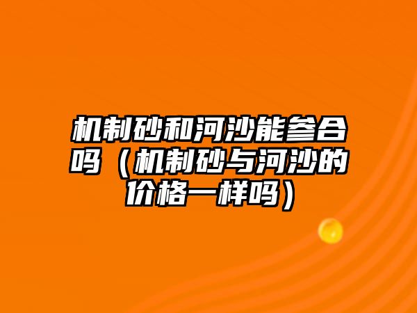 機制砂和河沙能參合嗎（機制砂與河沙的價格一樣嗎）