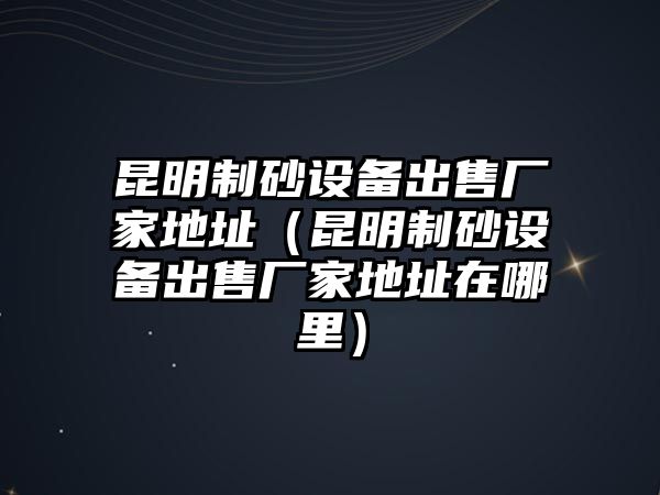 昆明制砂設備出售廠家地址（昆明制砂設備出售廠家地址在哪里）