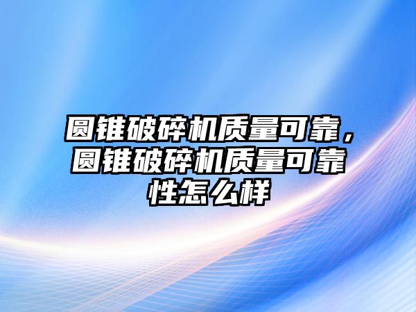 圓錐破碎機質量可靠，圓錐破碎機質量可靠性怎么樣