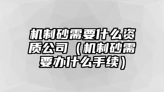 機制砂需要什么資質(zhì)公司（機制砂需要辦什么手續(xù)）