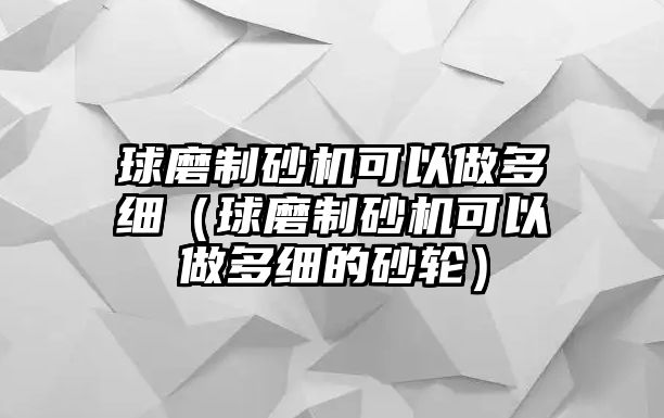 球磨制砂機(jī)可以做多細(xì)（球磨制砂機(jī)可以做多細(xì)的砂輪）