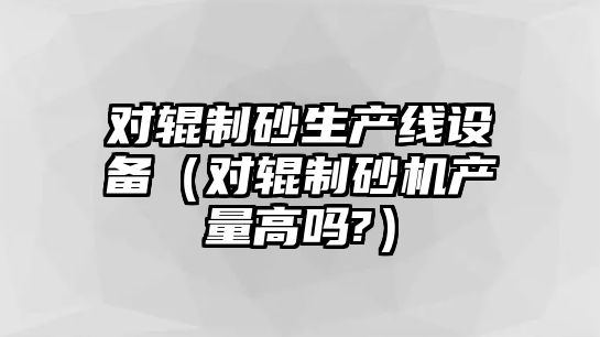 對輥制砂生產線設備（對輥制砂機產量高嗎?）