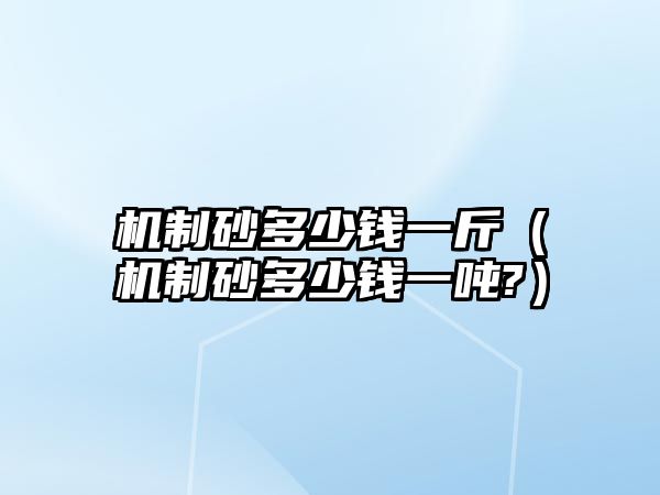 機(jī)制砂多少錢一斤（機(jī)制砂多少錢一噸?）