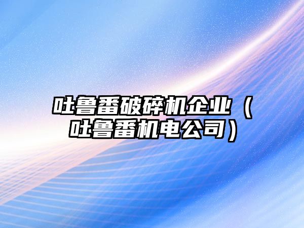 吐魯番破碎機企業(yè)（吐魯番機電公司）