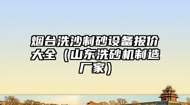 煙臺洗沙制砂設備報價大全（山東洗砂機制造廠家）